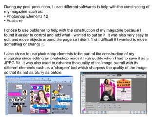 During my post-production, I used different softwares to help with the constructing of
my magazine such as:
• Photoshop Elements 12
• Publisher
I chose to use publisher to help with the construction of my magazine because I
found it easier to control and add what I wanted to put on it. It was also very easy to
edit and move objects around the page so I didn’t find it difficult if I wanted to move
something or change it.
I also chose to use photoshop elements to be part of the construction of my
magazine since editing on photoshop made it high quality when I had to save it as a
JPEG file. It was also used to enhance the quality of the image overall with its
different elements such as a ‘sharpen’ tool which sharpens the quality of the image
so that it’s not as blurry as before.
 