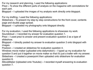 For my research and planning, I used the following applications:
Prezi – To show the different parts of analysis on the magazine with connotations for
each part.
Blogspot – I uploaded the images of my analysis work directly onto blogspot.
Slideshare – To present the analysis from of my target audience survey results.
For my drafting, I used the following applications:
Slideshare – To present my step by step constructions for the front cover, contents
page and double page spread.
Blogspot – I uploaded my photography onto blogspot directly.
For my evaluation, I used the following applications to showcase my work:
Soundcloud – I recorded my answer for evaluation question 1.
Prezi – I used prezi to answer and present evaluation question 2 as a type of
slideshow.
Blogspot – I directly posted my answer to evaluation question 3 onto blogspot with
images.
Powtoon – I created an slideshow for evaluation question 4.
Windows movie maker (uploaded onto dailymotion) – I typed up my evaluation for
question 5 and put it together on movie maker so that it’s just a trailer with my answer.
Slideshare – I created a powerpoint then uploaded onto slideshare for evaluation
question 6.
iMovieMaker (Uploaded onto Youtube) – I recorded myself answering to evaluation
question 7.
 