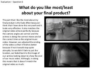 What do you like most/least
about your final product?
Evaluation – Question 6
The part that I like the most about my
final product is the fade effect because I
think that I have done this very well and it
looks very effective. It also matches the
original video almost perfectly because
the camera angles are correct and the
actress is doing the correct moves and at
the correct time as the original music
video. However, we adjusted the ending
of the video so that it finishes better
because if not it would stop quite
abruptly. So we didn’t fade to just the
location, we faded back to the image of
our actress looking down to show the end
of our music video. Although, in doing
this means that it doesn’t match the
original video as much.
 