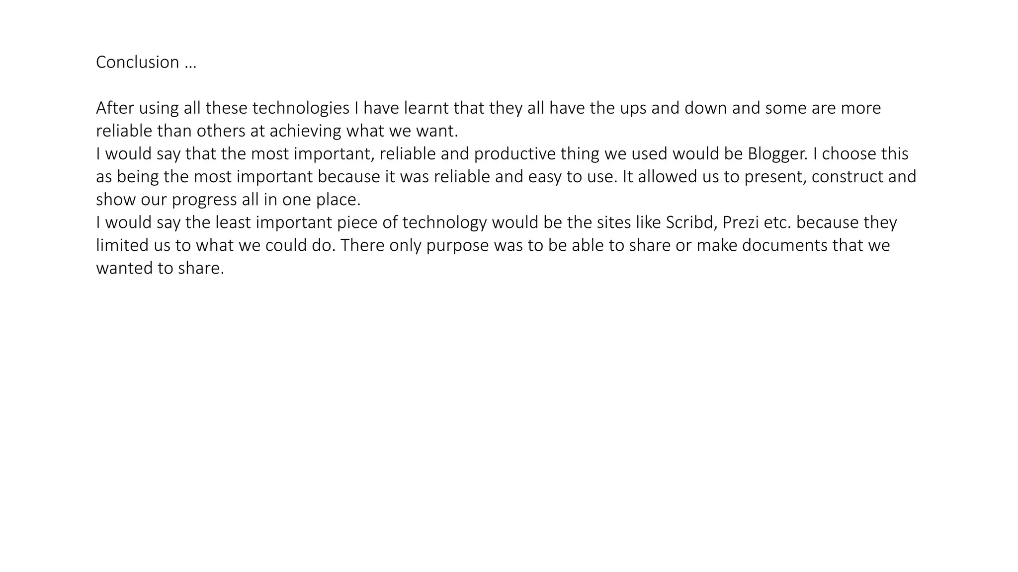 Conclusion …
After using all these technologies I have learnt that they all have the ups and down and some are more
reliable than others at achieving what we want.
I would say that the most important, reliable and productive thing we used would be Blogger. I choose this
as being the most important because it was reliable and easy to use. It allowed us to present, construct and
show our progress all in one place.
I would say the least important piece of technology would be the sites like Scribd, Prezi etc. because they
limited us to what we could do. There only purpose was to be able to share or make documents that we
wanted to share.
 