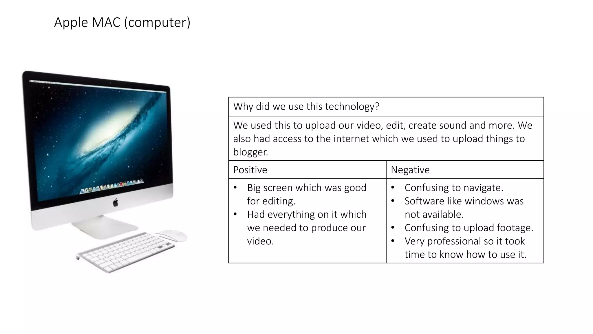 Why did we use this technology?
We used this to upload our video, edit, create sound and more. We
also had access to the internet which we used to upload things to
blogger.
Positive Negative
• Big screen which was good
for editing.
• Had everything on it which
we needed to produce our
video.
• Confusing to navigate.
• Software like windows was
not available.
• Confusing to upload footage.
• Very professional so it took
time to know how to use it.
Apple MAC (computer)
 