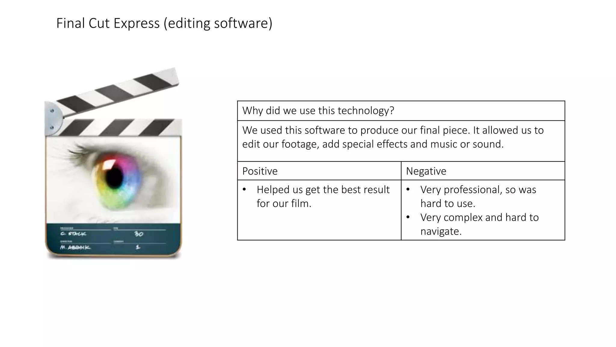 Why did we use this technology?
We used this software to produce our final piece. It allowed us to
edit our footage, add special effects and music or sound.
Positive Negative
• Helped us get the best result
for our film.
• Very professional, so was
hard to use.
• Very complex and hard to
navigate.
Final Cut Express (editing software)
 