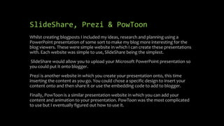 SlideShare, Prezi & PowToon
Whilst creating blogposts I included my ideas, research and planning using a
PowerPoint presentation of some sort to make my blog more interesting for the
blog viewers. These were simple website in which I can create these presentations
with. Each website was simple to use, SlideShare being the simplest.
SlideShare would allow you to upload your Microsoft PowerPoint presentation so
you could put it onto blogger.
Prezi is another website in which you create your presentation onto, this time
inserting the content as you go. You could chose a specific design to insert your
content onto and then share it or use the embedding code to add to blogger.
Finally, PowToon is a similar presentation website in which you can add your
content and animation to your presentation. PowToon was the most complicated
to use but I eventually figured out how to use it.
 