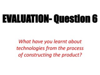 EVALUATION- Question 6
What have you learnt about
technologies from the process
of constructing the product?
 