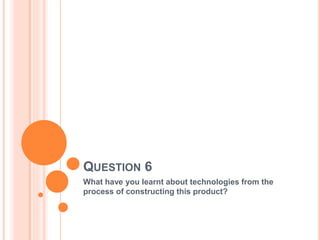 QUESTION 6
What have you learnt about technologies from the
process of constructing this product?
 