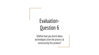 Evaluation-
Question 6
6)What have you learnt about
technologies from the process of
constructing this product?
 
