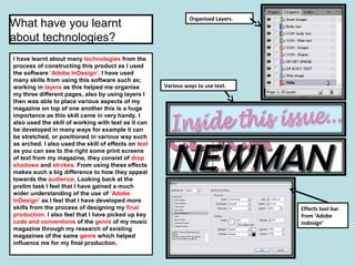 I have learnt about many technologies from the
process of constructing this product as I used
the software ‘Adobe InDesign’. I have used
many skills from using this software such as;
working in layers as this helped me organise
my three different pages, also by using layers I
then was able to place various aspects of my
magazine on top of one another this is a huge
importance as this skill came in very handy. I
also used the skill of working with text as it can
be developed in many ways for example it can
be stretched, or positioned in various way such
as arched. I also used the skill of effects on text
as you can see to the right some print screens
of text from my magazine, they consist of drop
shadows and strokes. From using these effects
makes such a big difference to how they appeal
towards the audience. Looking back at the
prelim task I feel that I have gained a much
wider understanding of the use of ‘Adobe
InDesign’ as I feel that I have developed more
skills from the process of designing my final
production. I also feel that I have picked up key
code and conventions of the genre of my music
magazine through my research of existing
magazines of the same genre which helped
influence me for my final production.
Organised Layers.
Various ways to use text.
Effects tool bar
from ‘Adobe
Indesign’
What have you learnt
about technologies?
 