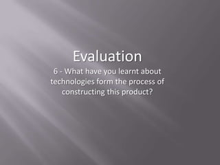 Evaluation
 6 - What have you learnt about
technologies form the process of
    constructing this product?
 