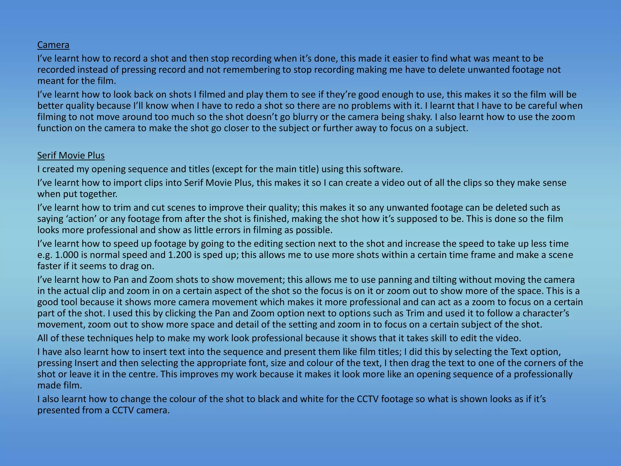 Camera
I’ve learnt how to record a shot and then stop recording when it’s done, this made it easier to find what was meant to be
recorded instead of pressing record and not remembering to stop recording making me have to delete unwanted footage not
meant for the film.
I’ve learnt how to look back on shots I filmed and play them to see if they’re good enough to use, this makes it so the film will be
better quality because I’ll know when I have to redo a shot so there are no problems with it. I learnt that I have to be careful when
filming to not move around too much so the shot doesn’t go blurry or the camera being shaky. I also learnt how to use the zoom
function on the camera to make the shot go closer to the subject or further away to focus on a subject.
Serif Movie Plus
I created my opening sequence and titles (except for the main title) using this software.
I’ve learnt how to import clips into Serif Movie Plus, this makes it so I can create a video out of all the clips so they make sense
when put together.
I’ve learnt how to trim and cut scenes to improve their quality; this makes it so any unwanted footage can be deleted such as
saying ‘action’ or any footage from after the shot is finished, making the shot how it’s supposed to be. This is done so the film
looks more professional and show as little errors in filming as possible.
I’ve learnt how to speed up footage by going to the editing section next to the shot and increase the speed to take up less time
e.g. 1.000 is normal speed and 1.200 is sped up; this allows me to use more shots within a certain time frame and make a scene
faster if it seems to drag on.
I’ve learnt how to Pan and Zoom shots to show movement; this allows me to use panning and tilting without moving the camera
in the actual clip and zoom in on a certain aspect of the shot so the focus is on it or zoom out to show more of the space. This is a
good tool because it shows more camera movement which makes it more professional and can act as a zoom to focus on a certain
part of the shot. I used this by clicking the Pan and Zoom option next to options such as Trim and used it to follow a character’s
movement, zoom out to show more space and detail of the setting and zoom in to focus on a certain subject of the shot.
All of these techniques help to make my work look professional because it shows that it takes skill to edit the video.
I have also learnt how to insert text into the sequence and present them like film titles; I did this by selecting the Text option,
pressing Insert and then selecting the appropriate font, size and colour of the text, I then drag the text to one of the corners of the
shot or leave it in the centre. This improves my work because it makes it look more like an opening sequence of a professionally
made film.
I also learnt how to change the colour of the shot to black and white for the CCTV footage so what is shown looks as if it’s
presented from a CCTV camera.
 