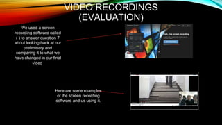 VIDEO RECORDINGS
(EVALUATION)
We used a screen
recording software called
( ) to answer question 7
about looking back at our
preliminary and
comparing it to what we
have changed in our final
video
Here are some examples
of the screen recording
software and us using it.
 