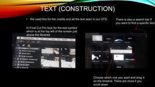 TEXT (CONSTRUCTION)
• We used this for the credits and all the text seen in our OTS.
In Final Cut Pro look for the text symbol
which is at the top left of the screen just
above the libraries
Choose which one you want and drag it
on the timeline. There are more if you
scroll down.
There is also a search bar if
you want to find a specific text.
 