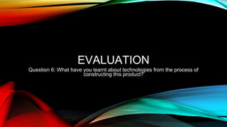 EVALUATION
Question 6: What have you learnt about technologies from the process of
constructing this product?
 