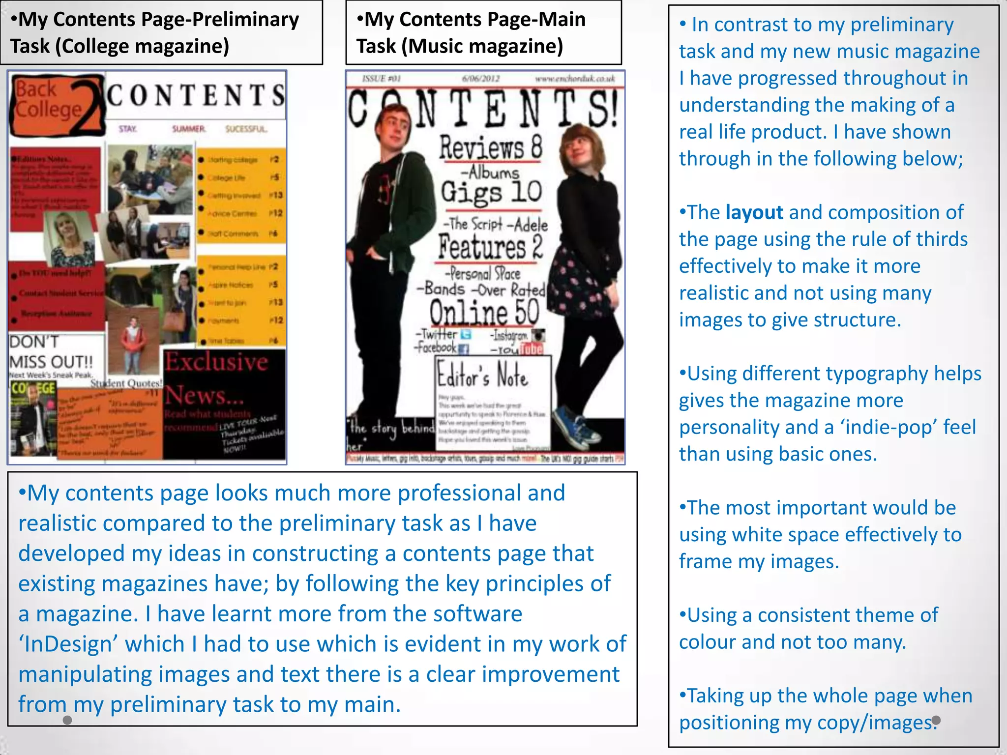 •My Contents Page-Preliminary    •My Contents Page-Main        • In contrast to my preliminary
Task (College magazine)          Task (Music magazine)         task and my new music magazine
                                                               I have progressed throughout in
                                                               understanding the making of a
                                                               real life product. I have shown
                                                               through in the following below;

                                                               •The layout and composition of
                                                               the page using the rule of thirds
                                                               effectively to make it more
                                                               realistic and not using many
                                                               images to give structure.

                                                               •Using different typography helps
                                                               gives the magazine more
                                                               personality and a ‘indie-pop’ feel
                                                               than using basic ones.
•My contents page looks much more professional and
                                                               •The most important would be
realistic compared to the preliminary task as I have           using white space effectively to
developed my ideas in constructing a contents page that        frame my images.
existing magazines have; by following the key principles of
a magazine. I have learnt more from the software               •Using a consistent theme of
‘InDesign’ which I had to use which is evident in my work of   colour and not too many.
manipulating images and text there is a clear improvement
from my preliminary task to my main.                           •Taking up the whole page when
                                                               positioning my copy/images.
 