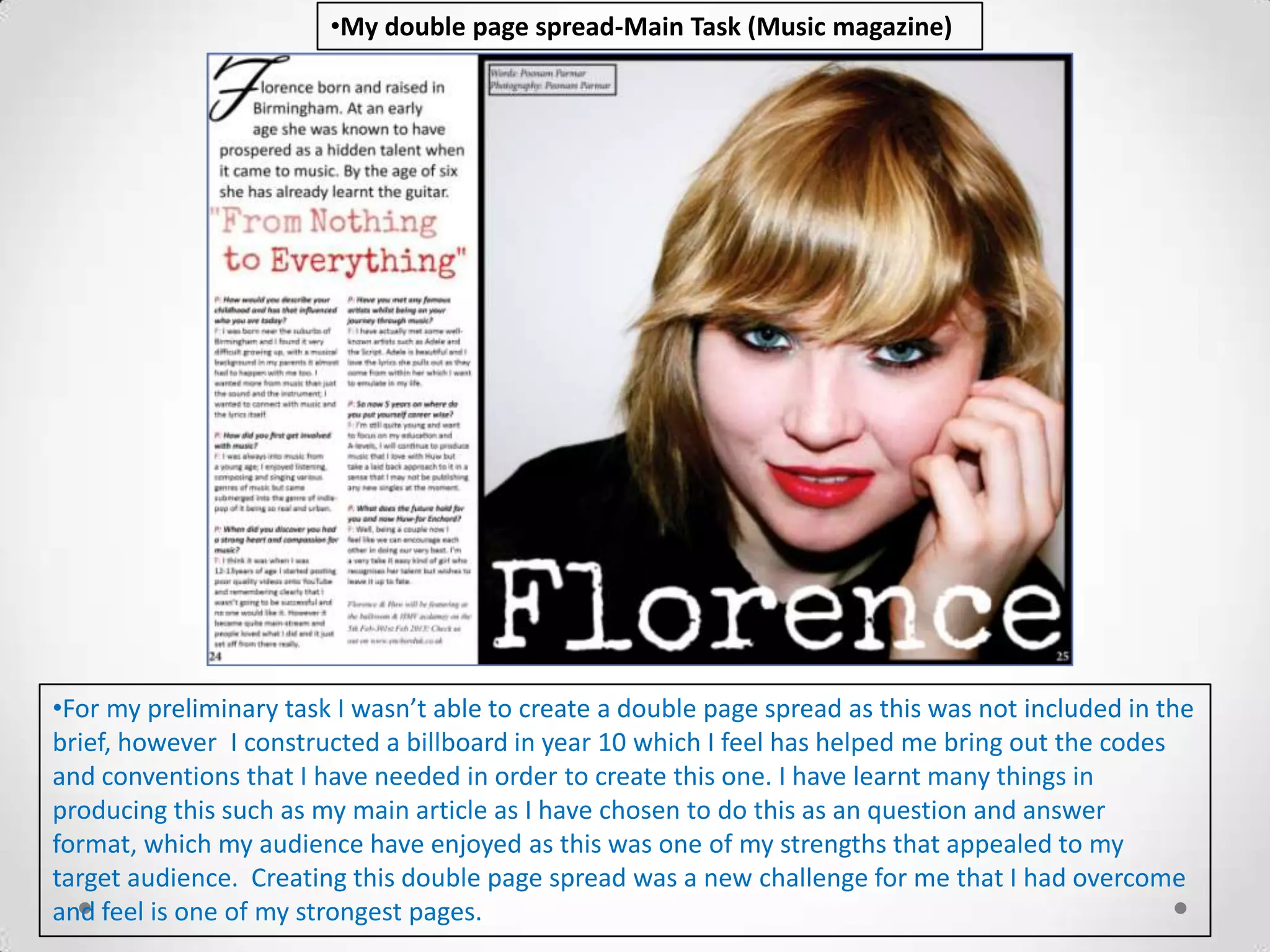 •My double page spread-Main Task (Music magazine)




•For my preliminary task I wasn’t able to create a double page spread as this was not included in the
brief, however I constructed a billboard in year 10 which I feel has helped me bring out the codes
and conventions that I have needed in order to create this one. I have learnt many things in
producing this such as my main article as I have chosen to do this as an question and answer
format, which my audience have enjoyed as this was one of my strengths that appealed to my
target audience. Creating this double page spread was a new challenge for me that I had overcome
and feel is one of my strongest pages.
 