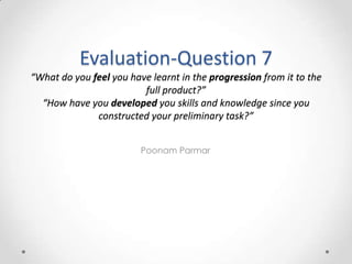 Evaluation-Question 7
“What do you feel you have learnt in the progression from it to the
                         full product?”
  “How have you developed you skills and knowledge since you
              constructed your preliminary task?”


                         Poonam Parmar
 