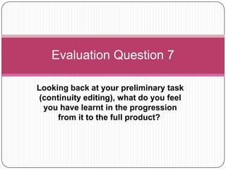 Evaluation Question 7
Looking back at your preliminary task
(continuity editing), what do you feel
you have learnt in the progression
from it to the full product?

 