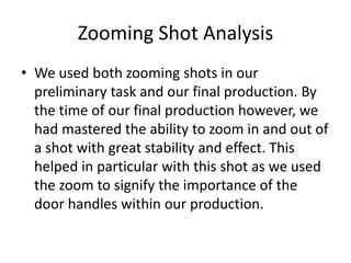 Zooming Shot Analysis
• We used both zooming shots in our
preliminary task and our final production. By
the time of our final production however, we
had mastered the ability to zoom in and out of
a shot with great stability and effect. This
helped in particular with this shot as we used
the zoom to signify the importance of the
door handles within our production.
 