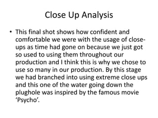 Close Up Analysis
• This final shot shows how confident and
comfortable we were with the usage of close-
ups as time had gone on because we just got
so used to using them throughout our
production and I think this is why we chose to
use so many in our production. By this stage
we had branched into using extreme close ups
and this one of the water going down the
plughole was inspired by the famous movie
‘Psycho’.
 