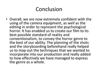 Conclusion
• Overall, we are now extremely confident with the
using of the camera equipment, as well as the
editing in order to represent the psychological
horror. It has enabled us to create our film to its
best possible standard of reality and
conventionalism, to convey the horror genre to
the best of our ability. The planning of the shots
and the storyboarding beforehand really helped
us to map out the techniques that we wanted to
incorporate into our production and really added
to how effectively we have managed to express
the genre as a whole.
 