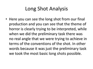 Long Shot Analysis
• Here you can see the long shot from our final
production and you can see that the theme of
horror is clearly trying to be interpreted, while
when we did the preliminary task there was
no real angle that we were trying to achieve in
terms of the conventions of the shot. In other
words because it was just the preliminary task
we took the most basic long shots possible.
 
