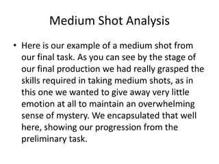 Medium Shot Analysis
• Here is our example of a medium shot from
our final task. As you can see by the stage of
our final production we had really grasped the
skills required in taking medium shots, as in
this one we wanted to give away very little
emotion at all to maintain an overwhelming
sense of mystery. We encapsulated that well
here, showing our progression from the
preliminary task.
 