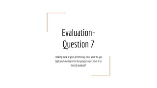Evaluation-
Question 7
Looking back at your preliminary task, what do you
feel you have learnt in the progression from it to
the full product?
 