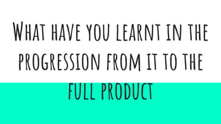 What have you learnt in the
progression from it to the
full product
 