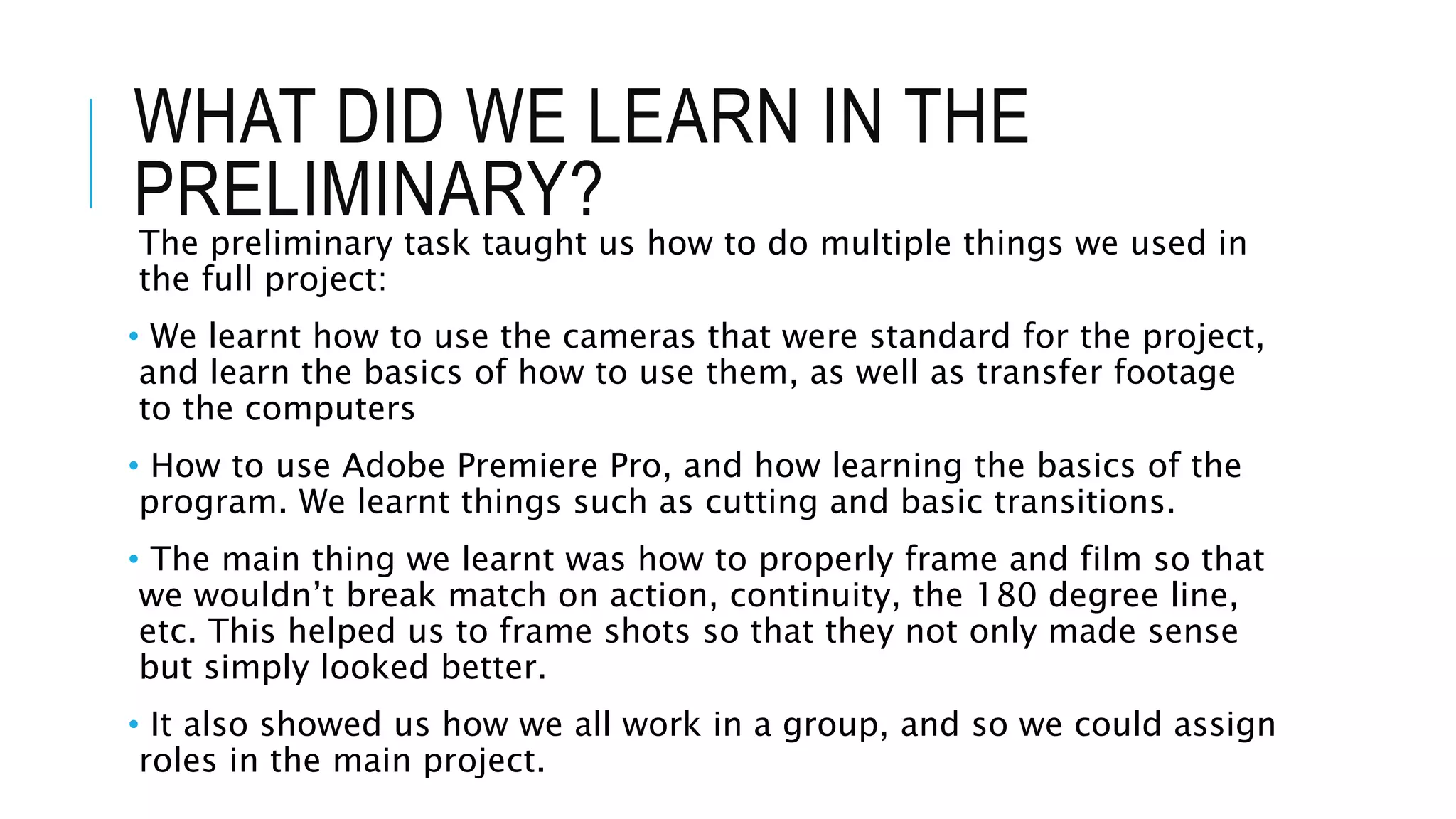 WHAT DID WE LEARN IN THE
PRELIMINARY?
The preliminary task taught us how to do multiple things we used in
the full project:
• We learnt how to use the cameras that were standard for the project,
and learn the basics of how to use them, as well as transfer footage
to the computers
• How to use Adobe Premiere Pro, and how learning the basics of the
program. We learnt things such as cutting and basic transitions.
• The main thing we learnt was how to properly frame and film so that
we wouldn’t break match on action, continuity, the 180 degree line,
etc. This helped us to frame shots so that they not only made sense
but simply looked better.
• It also showed us how we all work in a group, and so we could assign
roles in the main project.
 