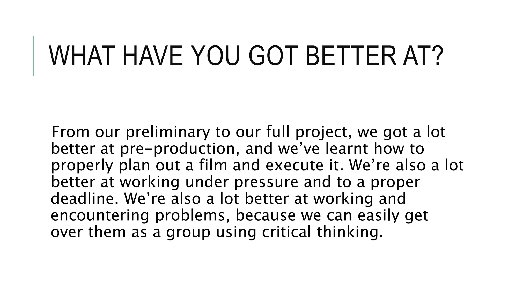 WHAT HAVE YOU GOT BETTER AT?
From our preliminary to our full project, we got a lot
better at pre-production, and we’ve learnt how to
properly plan out a film and execute it. We’re also a lot
better at working under pressure and to a proper
deadline. We’re also a lot better at working and
encountering problems, because we can easily get
over them as a group using critical thinking.
 