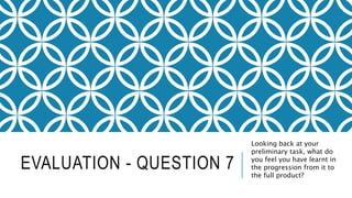 EVALUATION - QUESTION 7
Looking back at your
preliminary task, what do
you feel you have learnt in
the progression from it to
the full product?
 