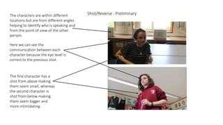 Shot/Reverse : PreliminaryThe characters are within different
locations but are from different angles
helping to identify who is speaking and
from the point of view of the other
person.
Here we can see the
communication between each
character because the eye level is
correct to the previous shot.
The first character has a
shot from above making
them seem small, whereas
the second character is
shot from below making
them seem bigger and
more intimidating.
 