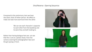 Shot/Reverse : Opening Sequence
Compared to the preliminary, here we have
very basic shots of either person. No effect to
make one look more dominant then the other.
We can see each character is opposite
to each other from the backdrop and
to were they are both looking to.
Rather than having dialogue here we can see
that this is set on a photo-shoot, from the
camera covering the photographers face and
the girl posing in front.
 