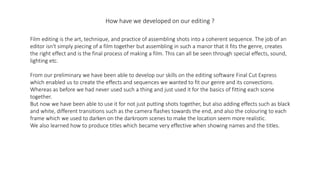How have we developed on our editing ?
Film editing is the art, technique, and practice of assembling shots into a coherent sequence. The job of an
editor isn't simply piecing of a film together but assembling in such a manor that it fits the genre, creates
the right effect and is the final process of making a film. This can all be seen through special effects, sound,
lighting etc.
From our preliminary we have been able to develop our skills on the editing software Final Cut Express
which enabled us to create the effects and sequences we wanted to fit our genre and its convections.
Whereas as before we had never used such a thing and just used it for the basics of fitting each scene
together.
But now we have been able to use it for not just putting shots together, but also adding effects such as black
and white, different transitions such as the camera flashes towards the end, and also the colouring to each
frame which we used to darken on the darkroom scenes to make the location seem more realistic.
We also learned how to produce titles which became very effective when showing names and the titles.
 