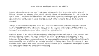 How have we developed on Mise en scène ?
Mise en scène encompasses the most recognizable attributes of a film – the setting and the actors; it
includes costumes and make-up, props, and all the other natural and artificial details that characterize the
spaces filmed. The term is borrowed from a French theatrical expression, meaning roughly “put into the
scene”. In other words, mise-en-scène describes the stuff in the frame and the way it is shown and
arranged.
To begin our preliminary completely lacked mise-en-scène, there was no costumes, props etc. We used
what we had at the time. Our actions and dialogue was the only way of knowing what the narrative was,
whereas if we knew about mise-en-scène it would have been affective.
But when it came to the production of our opening we took great detail into mise-en-scène, as this is what
made our opening possible. The props, characters etc. made a great impact on our opening as they
influenced the type of genre, our narrative and the personality of the characters. Without the photography
props it would be hard to tell what was going on, especially in the way it was filmed. For example, if it was
framed in bright lighting from afar it would not look like that film would come from a thriller genre. But the
way we have presented it the genre comes over strong.
 
