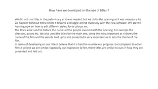 How have we developed on the use of titles ?
We did not use titles in the preliminary as it was needed, but we did in the opening as it was necessary. As
we had not tried out titles in film it became a struggle at first especially with the new software. We are still
learning now on how to edit different styles, fonts colours etc.
The titles were used to feature the names of the people involved with the opening. For example the
directors, actors etc. We also used the titles for the main one, being the most important as it shows the
name of the film and the way its lead up to and presented is very important as its sets the theme of the
film.
In terms of developing on our titles I believe that it is hard to visualise our progress, but compared to other
films I believe we are similar. Especially our inspiration Se7en, there titles are similar to ours in how they are
presented and laid out.
 