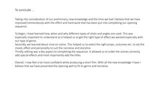 To conclude …
Taking into consideration of our preliminary, new knowledge and the time we had I believe that we have
improved tremendously with the effort and hard work that has been put into completing our opening
sequence.
To begin, I have learned how, when and why different types of shots and angles are used. This was
especially important to understand as it helped us to get the right type of effect we wanted especially with
our type of genre.
Secondly, we learned about mise en scène. This helped us to select the right props, costumes etc. to set the
mood, effect and personality to suit the narrative and storyline.
Thirdly, editing was a key aspect to completing the sequence. It allowed us to order the scenes correctly,
add special effects and most importantly add the titles.
Overall, I now feel a lot more confident while producing a short film. With all the new knowledge I have I
believe that we have presented the opening well to fit its genre and narrative.
 