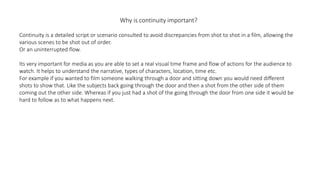 Why is continuity important?
Continuity is a detailed script or scenario consulted to avoid discrepancies from shot to shot in a film, allowing the
various scenes to be shot out of order.
Or an uninterrupted flow.
Its very important for media as you are able to set a real visual time frame and flow of actions for the audience to
watch. It helps to understand the narrative, types of characters, location, time etc.
For example if you wanted to film someone walking through a door and sitting down you would need different
shots to show that. Like the subjects back going through the door and then a shot from the other side of them
coming out the other side. Whereas if you just had a shot of the going through the door from one side it would be
hard to follow as to what happens next.
 