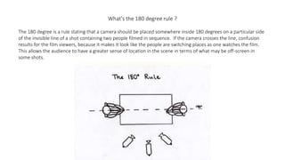 What's the 180 degree rule ?
The 180 degree is a rule stating that a camera should be placed somewhere inside 180 degrees on a particular side
of the invisible line of a shot containing two people filmed in sequence. If the camera crosses the line, confusion
results for the film viewers, because it makes it look like the people are switching places as one watches the film.
This allows the audience to have a greater sense of location in the scene in terms of what may be off-screen in
some shots.
 