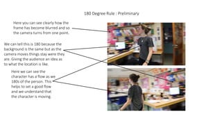180 Degree Rule : Preliminary
Here you can see clearly how the
frame has become blurred and so
the camera turns from one point.
We can tell this is 180 because the
background is the same but as the
camera moves things stay were they
are. Giving the audience an idea as
to what the location is like.
Here we can see the
character has a flow as we
180s of the person. This
helps to set a good flow
and we understand that
the character is moving.
 