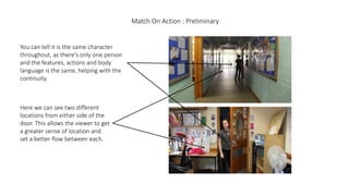 Match On Action : Preliminary
You can tell it is the same character
throughout, as there's only one person
and the features, actions and body
language is the same, helping with the
continuity.
Here we can see two different
locations from either side of the
door. This allows the viewer to get
a greater sense of location and
set a better flow between each.
 
