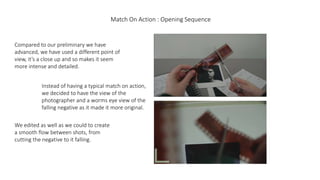 Match On Action : Opening Sequence
Compared to our preliminary we have
advanced, we have used a different point of
view, it’s a close up and so makes it seem
more intense and detailed.
Instead of having a typical match on action,
we decided to have the view of the
photographer and a worms eye view of the
falling negative as it made it more original.
We edited as well as we could to create
a smooth flow between shots, from
cutting the negative to it falling.
 