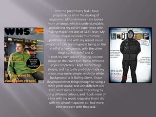 From the preliminary task I have
      progressed a lot in the making of
  magazines. My preliminary task looked
 more amateur, which is understandable,
  considering my earlier experience with
 making magazines was at GCSE level. My
     music magazine looks much more
  professional and with my recent music
magazine I can see imagine it being on the
   shelf of a newsagents, with the other
          mags such as NME and Q.
  I took my own advice in using just one
 image on the cover but I had a different
    style completely. I kept many things
 simple, and I actually probably made my
 music mag more simple, with the white
   background, a la Rolling Stone. I have
developed other things though by using a
 more professional text and different size
  text, and I made it more interesting by
using different colours, and I took more of
 a risk with my music magazine than I did
  with my school magazine as I had more
        time and care with that task.
 