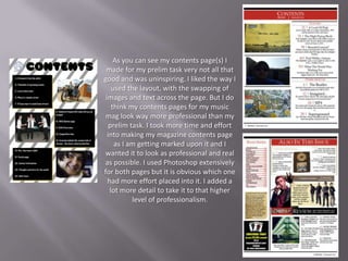 As you can see my contents page(s) I
 made for my prelim task very not all that
good and was uninspiring. I liked the way I
    used the layout, with the swapping of
 images and text across the page. But I do
    think my contents pages for my music
mag look way more professional than my
   prelim task. I took more time and effort
  into making my magazine contents page
     as I am getting marked upon it and I
wanted it to look as professional and real
as possible. I used Photoshop extensively
for both pages but it is obvious which one
  had more effort placed into it. I added a
   lot more detail to take it to that higher
           level of professionalism.
 
