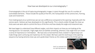 How have we developed on our cinematography ?
Cinematography is the act of capturing photographic images in space through the use of a number of
controllable elements. These include the quality of the film, the manipulation of the camera lens, framing,
scale and movement.
From looking back at our preliminary we can see a difference compared to the opening. Especially with the
camera work, I believe we have developed on this significantly. This is clearly visible through the close up
shots were we were able to control the focus of the lens and how steady the angle and movement was.
We have began to understand how different angles, and shots impacts on how you are looking at the
moving picture. For example, I high angle shot can belittle something, whereas a low angle shot can create
a sense of importance or intimidation. We have also so learned that shots created in original ways can
make things seem confusing and mysterious for the viewer. We have used this technique in the opening
sequence by having extreme close-ups and upside down frames as this relates well to the thriller genre.
Here's an example from
our opening sequence.
 