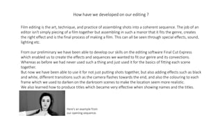 How have we developed on our editing ?
Film editing is the art, technique, and practice of assembling shots into a coherent sequence. The job of an
editor isn't simply piecing of a film together but assembling in such a manor that it fits the genre, creates
the right effect and is the final process of making a film. This can all be seen through special effects, sound,
lighting etc.
From our preliminary we have been able to develop our skills on the editing software Final Cut Express
which enabled us to create the effects and sequences we wanted to fit our genre and its convections.
Whereas as before we had never used such a thing and just used it for the basics of fitting each scene
together.
But now we have been able to use it for not just putting shots together, but also adding effects such as black
and white, different transitions such as the camera flashes towards the end, and also the colouring to each
frame which we used to darken on the darkroom scenes to make the location seem more realistic.
We also learned how to produce titles which became very effective when showing names and the titles.
Here's an example from
our opening sequence.
 