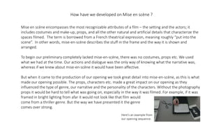 How have we developed on Mise en scène ?
Mise en scène encompasses the most recognizable attributes of a film – the setting and the actors; it
includes costumes and make-up, props, and all the other natural and artificial details that characterize the
spaces filmed. The term is borrowed from a French theatrical expression, meaning roughly “put into the
scene”. In other words, mise-en-scène describes the stuff in the frame and the way it is shown and
arranged.
To begin our preliminary completely lacked mise-en-scène, there was no costumes, props etc. We used
what we had at the time. Our actions and dialogue was the only way of knowing what the narrative was,
whereas if we knew about mise-en-scène it would have been affective.
But when it came to the production of our opening we took great detail into mise-en-scène, as this is what
made our opening possible. The props, characters etc. made a great impact on our opening as they
influenced the type of genre, our narrative and the personality of the characters. Without the photography
props it would be hard to tell what was going on, especially in the way it was filmed. For example, if it was
framed in bright lighting from afar it would not look like that film would
come from a thriller genre. But the way we have presented it the genre
comes over strong.
Here's an example from
our opening sequence.
 