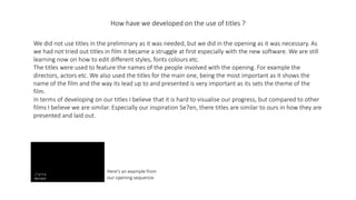 How have we developed on the use of titles ?
We did not use titles in the preliminary as it was needed, but we did in the opening as it was necessary. As
we had not tried out titles in film it became a struggle at first especially with the new software. We are still
learning now on how to edit different styles, fonts colours etc.
The titles were used to feature the names of the people involved with the opening. For example the
directors, actors etc. We also used the titles for the main one, being the most important as it shows the
name of the film and the way its lead up to and presented is very important as its sets the theme of the
film.
In terms of developing on our titles I believe that it is hard to visualise our progress, but compared to other
films I believe we are similar. Especially our inspiration Se7en, there titles are similar to ours in how they are
presented and laid out.
Here's an example from
our opening sequence.
 