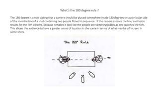 What's the 180 degree rule ?
The 180 degree is a rule stating that a camera should be placed somewhere inside 180 degrees on a particular side
of the invisible line of a shot containing two people filmed in sequence. If the camera crosses the line, confusion
results for the film viewers, because it makes it look like the people are switching places as one watches the film.
This allows the audience to have a greater sense of location in the scene in terms of what may be off-screen in
some shots.
 