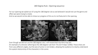 180 Degree Rule : Opening sequence
For our opening we opted out of using the 180 degree rule as we believed it would not suit the genre and
effect we were trying to create.
And so we would not be able to show our progress of this as its not featured in the opening.
Even though we did not use the 180 degree rule, I still researched into films that did :
An example of a director adhering to the 180-degree rule from "His Girl Friday" (1940). These shots are
from very different angles, but the axis of action is not broken, allowing the audience to clearly understand
the spatial relationship of the characters in the scene.
 