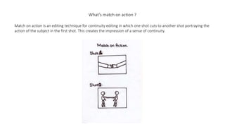 What's match on action ?
Match on action is an editing technique for continuity editing in which one shot cuts to another shot portraying the
action of the subject in the first shot. This creates the impression of a sense of continuity.
 